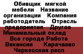 Обивщик. мягкой мебели › Название организации ­ Компания-работодатель › Отрасль предприятия ­ Другое › Минимальный оклад ­ 1 - Все города Работа » Вакансии   . Карачаево-Черкесская респ.,Карачаевск г.